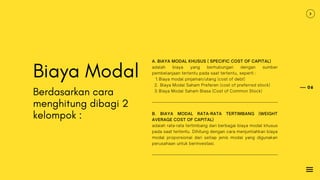 06
Biaya Modal
Berdasarkan cara
menghitung dibagi 2
kelompok :
Biaya modal pinjaman/utang (cost of debt)
Biaya Modal Saham Preferen (cost of preferred stock)
Biaya Modal Saham Biasa (Cost of Common Stock)
A. BIAYA MODAL KHUSUS ( SPECIFIC COST OF CAPITAL)
adalah biaya yang berhubungan dengan sumber
pembelanjaan tertentu pada saat tertentu, seperti :
1.
2.
3.
B. BIAYA MODAL RATA-RATA TERTIMBANG (WEIGHT
AVERAGE COST OF CAPITAL)
adalah rata-rata tertimbang dari berbagai biaya modal khusus
pada saat tertentu. Dihitung dengan cara menjumlahkan biaya
modal proporsional dari setiap jenis modal yang digunakan
perusahaan untuk berinvestasi.
 