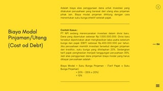06
Biaya Modal
Pinjaman/Utang
(Cost od Debt)
Adalah biaya atas penggunaan dana untuk investasi yang
dilakukan perusahaan yang berasal dari utang atau pinjaman
pihak lain. Biaya modal pinjaman dihitung dengan cara
menentukan suku bunga efektif setelah pajak.
Contoh Kasus :
PT NPI sedang merencanakan investasi dalam divisi baru.
Dana yang diperlukan sebesar Rp.1.000.000.000. Divisi baru
tersebut diperkirakan akan menghasilkan laba usaha sebelum
bunga dan pajak (EBIT) sebesar Rp.400.000.000 per tahun.
Jika perusahaan memilih investasi tersebut dengan pinjaman
dari kreditor, suku bunga yang ditetapkan 20%. Sedangkan
tarif pajak penghasilan menjadi tanggungan perusahaan 35%.
Jadi atas penggunaan dana pinjaman biaya modal yang harus
dibayar perusahaan adalah :
Biaya Modal = Suku Bunga Pinjaman - (Tarif Pajak x Suku
Bunga Pinjaman)
= 20% - (35% x 20%)
= 13%
 