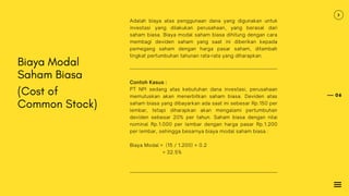 06
Biaya Modal
Saham Biasa
(Cost of
Common Stock)
Adalah biaya atas penggunaan dana yang digunakan untuk
investasi yang dilakukan perusahaan, yang berasal dari
saham biasa. Biaya modal saham biasa dihitung dengan cara
membagi deviden saham yang saat ini diberikan kepada
pemegang saham dengan harga pasar saham, ditambah
tingkat pertumbuhan tahunan rata-rata yang diharapkan.
Contoh Kasus :
PT NPI sedang atas kebutuhan dana investasi, perusahaan
memutuskan akan menerbitkan saham biasa. Deviden atas
saham biasa yang dibayarkan ada saat ini sebesar Rp.150 per
lembar, tetapi diharapkan akan mengalami pertumbuhan
deviden sebesar 20% per tahun. Saham biasa dengan nilai
nominal Rp.1.000 per lembar dengan harga pasar Rp.1.200
per lembar, sehingga besarnya biaya modal saham biasa :
Biaya Modal = (15 / 1.200) + 0.2
= 32.5%
 