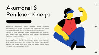 Akuntansi &
Penilaian Kinerja
Melakukan interpretasi/ analisis terhadap laporan keuangan
perusahaan akan sangat bermanfaat bagi para analis agar dapat
mengetahui keadaan dan perkembangan kinerja perusahaan.
04
Selama ini untuk mengukur tingkat pengembalian atas investasi,
para pelaku dan analis keuangan lebih banyak mengandalkan
Return on Investment (ROI).
Untuk mengukur tingkat pengembalian atas investasi atau modal,
terdapat beberapa alat ukur mulai dari ROI (Return on Investment),
ROE (Return on Equity), EPS (Earning Per Share), dan lain-lain.
Earning Per Share (EPS) atau laba per saham hanya dapat
mengukur kuantitas laba per saham.
 