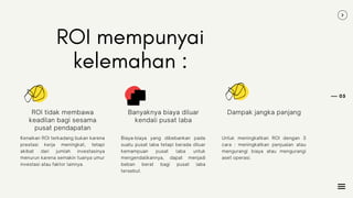 05
ROI mempunyai
kelemahan :
Kenaikan ROI terkadang bukan karena
prestasi kerja meningkat, tetapi
akibat dari jumlah investasinya
menurun karena semakin tuanya umur
investasi atau faktor lainnya.
ROI tidak membawa
keadilan bagi sesama
pusat pendapatan
Biaya-biaya yang dibebankan pada
suatu pusat laba tetapi berada diluar
kemampuan pusat laba untuk
mengendalikannya, dapat menjadi
beban berat bagi pusat laba
tersebut.
Banyaknya biaya diluar
kendali pusat laba
Untuk meningkatkan ROI dengan 3
cara : meningkatkan penjualan atau
mengurangi biaya atau mengurangi
aset operasi.
Dampak jangka panjang
 