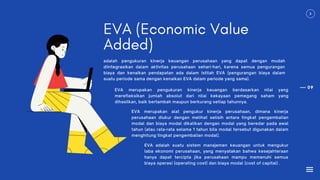 09
EVA (Economic Value
Added)
adalah pengukuran kinerja keuangan perusahaan yang dapat dengan mudah
diintegrasikan dalam aktivitas perusahaan sehari-hari, karena semua pengurangan
biaya dan kenaikan pendapatan ada dalam istilah EVA (pengurangan biaya dalam
suatu periode sama dengan kenaikan EVA dalam periode yang sama).
EVA merupakan pengukuran kinerja keuangan berdasarkan nilai yang
merefleksikan jumlah absolut dari nilai kekayaan pemegang saham yang
dihasilkan, baik bertambah maupun berkurang setiap tahunnya.
EVA merupakan alat pengukur kinerja perusahaan, dimana kinerja
perusahaan diukur dengan melihat selisih antara tingkat pengembalian
modal dan biaya modal dikalikan dengan modal yang beredar pada awal
tahun (atau rata-rata selama 1 tahun bila modal tersebut digunakan dalam
menghitung tingkat pengembalian modal).
EVA adalah suatu sistem manajemen keuangan untuk mengukur
laba ekonomi perusahaan, yang menyatakan bahwa kesejahteraan
hanya dapat tercipta jika perusahaan mampu memenuhi semua
biaya operasi (operating cost) dan biaya modal (cost of capital) .
 