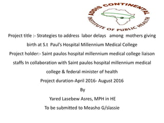 Project title :- Strategies to address labor delays among mothers giving
birth at S.t Paul’s Hospital Millennium Medical College
Project holder:- Saint paulos hospital millennium medical college liaison
staffs In collaboration with Saint paulos hospital millennium medical
college & federal minister of health
Project duration-April 2016- August 2016
By
Yared Lasebew Asres, MPH in HE
To be submitted to Measho G/slassie
 