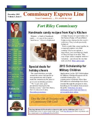 December 2012
Volume 3, Issue 5
                          Commissary Express Line
                                      Your Commissary … It’s worth the trip!


                                         Fort Riley Commissary
                           Handmade candy recipes from Kay’s Kitchen
                             Mmmm – a batch of handmade                         of fudge because of a past failure, try
                            candy — it’s one of the season’s                    the Fantasy Fudge or Peanut Butter
Peter Howell                “must haves.” If you’re frightened                  Fudge recipes featured in this week’s
Store Director                                                                  collection. They’re both practically
peter.howell@deca.mil                                                           foolproof.
785-239-6621 x 3100                                                              Need a candy that comes together in
                                                                                a snap and requires very little
Normal Hours
                                                                                cooking? If you can operate a
Sun. 1000- 1800
                                                                                microwave, you can whip up a batch
Mon. 0900- 2000
                                                                                of Ting-A-Lings in no time. This
Tue. 0900- 2000
                                                                                easy recipe comes complete with two
Wed. 0900- 2000
                                                                                variations – just choose the one that
Thu. 0900- 2000
Fri.  0900- 2000                                                                suits you best. More and recipes
Sat. 0900- 2000
Other important numbers     Special deals for                                2013 Scholarship for
785-239-6621 plus ext.
                            holiday cheers                                   Military Children
                                                                             opSpecial the 2013 Scholarships
                                                                              Applications for deals for
Dept.              Ext.
                              The winter holidays are right
Customer Service 3120
                             around the corner and special in-                for Military Children Program will be
Asst. Store Dir.
Grocery
                   3114
                   3148
                             store promotions and coupons
                             make the commissary the place to
                                                                             holiday cheersatMore than
                                                                              available starting Dec. 3
                                                                              commissaries worldwide.
Produce            3122
                             go to save on holiday groceries.                 $10 million in scholarships have been
Meat               3121
                              "We’ve got some great                           awarded through the program to date,
Secretary          3117
                             promotions lined up for the                      benefiting 6,742 students from around
 Follow Us                   holiday season,” said Chris Burns,               the globe. Click here for more
                             DeCA’s director of sales.                        information and to find out where to
                             December promotions                              get an application online.
     Facebook
        Twitter




                            Staying informed of food-safety-related recalls can be a full-time job. Thanks to
                            Commissaries.com, it’s just a couple clicks away. Click Stay Informed for alerts on products sold
                            in commissaries or on All Recalls from the FDA.
 