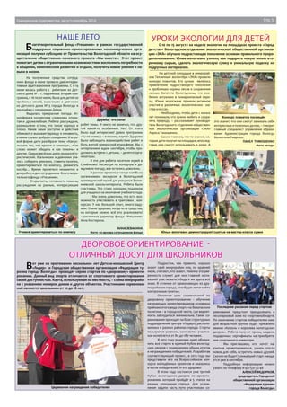 Гражданское содружество, август-сентябрь 2014 Стр. 5 
Наше лето Уроки экологии для детей 
С 10 по 15 августа на неделе экологии на площадках проекта «Город 
детства» Вологодское отделение экологической общественной организа- 
ции «ЭКА» обучало подрастающее поколение основам правильного приро- 
допользования. Юные вологжане узнали, как подарить новую жизнь вто- 
ричному сырью, сделать экологическую сумку и уникальную поделку из 
подручных материалов. 
На детской площадке в микрорай- 
оне Тепличный волонтёры «ЭКА» провели 
конкурс плакатов. Его целью являлось 
привлечение подрастающего поколения 
к проблемам охраны лесов и сохранения 
лесных богатств Вологодчины, что осо- 
бенно актуально в пожароопасный пери- 
од. Юные вологжане приняли активное 
участие в различных экологических ма- 
стер-классах. 
- Необходимо, чтобы дети с малых 
лет понимали, что нужно любить и сохра- 
нять природу, – рассказывает руководи- 
тель Вологодского отделения обществен- 
ной экологической организации «ЭКА» 
Лариса Тимошенко. 
- Самое главное, что те знания, ко- 
торые дети получат на площадке, впослед- 
ствии они смогут использовать и дома. А 
Конкурс плакатов посвящён 
это значит, что они смогут занимать себя 
интересным и полезным делом, – говорит 
главный специалист управления образо- 
вания Администрации города Вологда 
Валентина Тищенко. 
ПАВЕЛ ТИМОШЕНКО 
Фото автора 
Юные вологжане демонстрируют сшитые на мастер-классе сумки 
Благотворительный фонд «Утешение» в рамках государственной 
поддержки социально–ориентированных некоммерческих орга- 
низаций получил субсидию от Правительства Вологодской области на осу- 
ществление общественно–полезного проекта «Мы вместе». Этот проект 
помогает детям с ограниченными возможностями восполнить потребности 
в общении, комплексном развитии и отдыхе, получить новые умения и на- 
выки в жизни. 
На полученные средства сотруд- 
ники фонда в июне провели две интерак- 
тивные адаптационные программы. С 9-14 
июня велась работа с ребятами из Дет- 
ского дома № 2 г. Кадникова. Вторая про- 
грамма, с 16 по 20 июня, была для детей из 
приёмных семей, мальчишек и девчонок 
из Детского дома № 5 города Вологды и 
молодёжи с синдромом Дауна. 
Выдалась прекрасная погода. Ат- 
мосфера в коллективе сложилась откры- 
тая и дружелюбная. Ребята рассуждали, 
размышляли о том, что такое хорошо и 
плохо. Какие наши поступки и действия 
обижают и вызывает вражду и ненависть, 
а какие служат добру и созиданию. В игро- 
вой форме дети разобрали темы «Как ус- 
лышать тех, кто просит о помощи», «Как 
слово может обидеть и как помочь» и 
другие. Самым весёлым днём оказался ту- 
ристический. Мальчишки и девчонки учи- 
лись собирать рюкзаки, ставить палатки, 
ориентироваться по компасу, разжигать 
костёр… Время пролетело незаметно и 
для ребят, и для сотрудников благотвори- 
тельного фонда «Утешение». 
- Открытость, готовность помочь, 
рассуждения на разные, интересующие 
Дружба - это сила! 
ребят темы. И никто не замечал, что дру- 
гой какой-то особенный. Нет! От этого 
было ещё интереснее! Девиз программы 
«Ты не умеешь – я помогу, научу!» Здорово 
было наблюдать взаимодействие ребят и 
быть в этой прекрасной атмосфере. Мы с 
нетерпением ждем сентября, чтобы про- 
должить встречи с детьми, – делятся орга- 
низаторы. 
В эти дни ребята посетили музей в 
Семёнково! Несмотря на холодную и до- 
ждливую погоду, все остались довольны. 
В рамках проекта в конце мая была 
организована экскурсия в Вологодский 
краеведческий музей для учащихся Заони- 
киевской школы-интерната. Ребята были 
счастливы. Это стало хорошим подарком 
для учащихся на окончание учебного года. 
- Мы очень довольны, что есть воз- 
можность участвовать в грантовых кон- 
курсах. У нас большой опыт, много заду- 
мок. Очень здорово, когда есть средства, 
на которые можно всё это реализовать! 
– заключила директор фонда «Утешение» 
Алла Костерина. 
АННА ЗЕВАКИНА 
Учимся ориентироваться по компасу Фото из архива сотрудников фонда 
Дворовое ориентирование - 
отличный досуг для школьников 
Вот уже на протяжении нескольких лет Детско-юношеский Центр 
«Лидер» и Городская общественная организация «Федерация ту- 
ризма города Вологды» проводят серию стартов по «дворовому» ориенти- 
рованию. Данный вид спорта отличается от спортивного ориентирования 
своей доступностью. Карта, используемая на местности, – схема микрорайо- 
на с указанием номеров домов и других объектов. Участниками соревнова- 
ний являются школьники от 10 до 18 лет. 
Церемония награждения победителей 
Подростки, как правило, хорошо 
знают свой микрорайон или, по крайней 
мере, считают, что знают. Именно эта уве- 
ренность служит для них главной моти- 
вацией участвовать: «Ведь я же здесь всё 
знаю. В отличие от приезжающих из дру- 
гих районов города, мне будет легче найти 
контрольные пункты». 
Основная цель соревнований по 
дворовому ориентированию – обучение 
начинающих ориентировщиков основным 
приёмам этого вида спорта на безопасном 
полигоне – в городской черте, где вероят- 
ность заблудиться минимальна. Такие со- 
ревнования проходят на базе структурных 
подразделений центра «Лидер», располо- 
женных в разных районах города. Старты 
пользуются успехом, количество участни- 
ков колеблется от 80 до 180 человек. 
В 2012 году родилась идея объеди- 
нить все старты в единый Кубок вологод- 
ских дворов с подведением общих итогов 
и награждением победителей. Разработав 
соответствующий проект, в 2013 году мы 
представили его на Всероссийском кон- 
курсе молодёжных проектов и оказались 
в числе победителей. И это здорово! 
В этом году состоится уже третий 
Кубок вологодских дворов по ориенти- 
рованию, который пройдёт в 5 этапов на 
разных площадках города. Для услож- 
нения задачи часть пути участникам со- 
Последние указания перед стартом 
ревнований предстоит преодолевать в 
лесопарковой зоне по спортивной карте. 
По окончанию стартов победителям каж- 
дой возрастной группы будет присвоено 
звание «Король и королева вологодских 
дворов». Ребята получат призы, медали, 
подарочные сертификаты на приобрете- 
ние спортивного инвентаря. 
Мы приглашаем, кто хочет на- 
учиться ориентироваться, узнать что-то 
новое для себя, встретить новых друзей. 
Скучно не будет! Ближайший старт ожида- 
ется уже в сентябре. 
Подробную информацию можно 
узнать по телефону 8-921-531-32-48 
АЛЕКСЕЙ ФЕДОРКОВ, 
председатель Городской 
общественной организации 
«Федерация туризма 
города Вологды» 
 