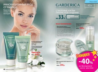 ИННОВАЦИОННЫЙ УХОД
ОТ FABERLIC
Ваша кожа
снова станет
молодой
Драгоценная маска —
мгновенное преображение
Маска-кокон мгновенно подтягивает
кожу и улучшает цвет лица. В результате
кожа выглядит более свежей, молодой,
смягчаются линии морщин, стираются
следы усталости.
Маска идеальна для ухода за кожей
любого типа, в том числе чувствительной.
ВОССТАНОВЛЕНИЕ
Драгоценная маска красоты 50 мл
арт. 0744
520 р. 299р.
СТВОЛОВЫЕ КЛЕТКИ
ПРЕКРАСНОЙ ГАРДЕНИИ
40+Для всех типов кожиКлеточная концентрированная косметика
Концентрированный
клеточный дневной
крем 50 мл
арт. 0741
Концентрированный
клеточный ночной
крем 50 мл
арт. 0742
Клеточный крем для кожи
вокруг глаз 15 мл
арт. 0743
600 р. 449р.
Любой за
600 р. 449р.
на 33%
увеличивают
регенерацию клеток
кожи
Обновление клеток,
предотвращение пигментации
и сияние кожи
40 faberlic № 12/2014 № 12/2014 faberlic 41
Уход за кожей
драгоценная
маска
красоты
всего за
299р
-40%
на драгоценную
маску красоты
Скидка
 
