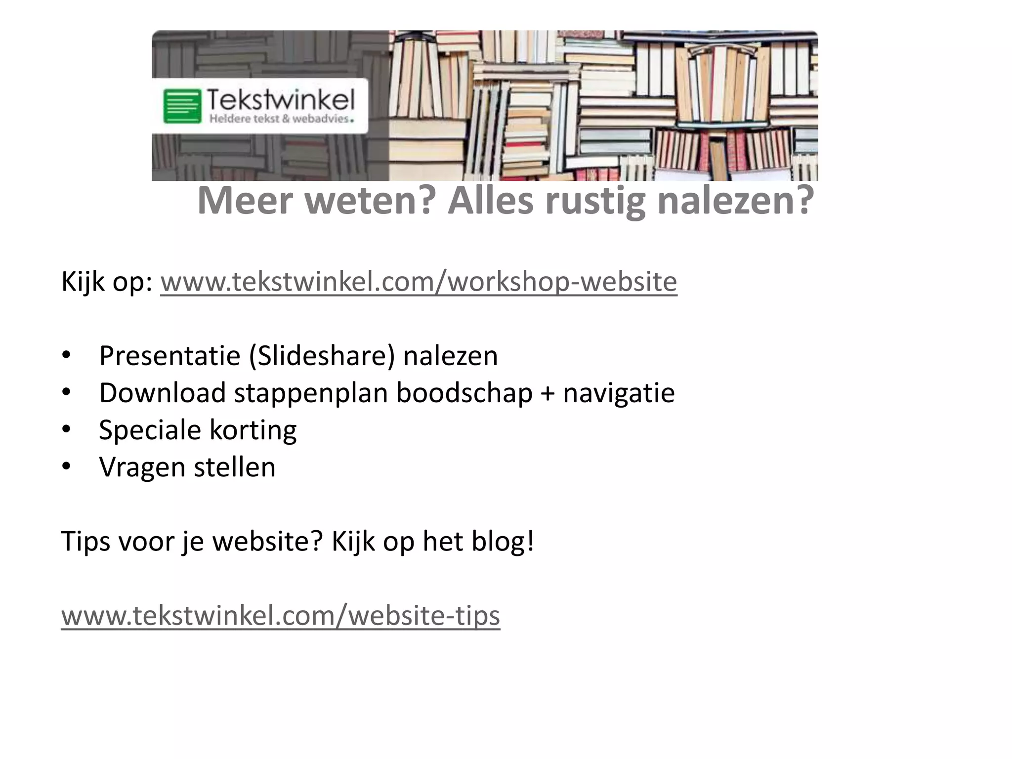 Meer weten? Alles rustig nalezen?
Kijk op: www.tekstwinkel.com/workshop-website
• Presentatie (Slideshare) nalezen
• Download stappenplan boodschap + navigatie
• Speciale korting
• Vragen stellen
Tips voor je website? Kijk op het blog!
www.tekstwinkel.com/website-tips
 
