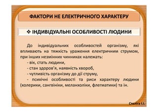 Стеліга І.І.
ФАКТОРИ НЕ ЕЛЕКТРИЧНОГО ХАРАКТЕРУ
 ІНДИВІДУАЛЬНІ ОСОБЛИВОСТІ ЛЮДИНИ
До індивідуальних особливостей організму, які
впливають на тяжкість ураження електричним струмом,
при інших незмінних чинниках належать:
- вік, стать людини,
- стан здоров’я, наявність хвороб,
- чутливість організму до дії струму,
- психічні особливості та риси характеру людини
(холерики, сангвініки, меланхоліки, флегматики) та ін.
 