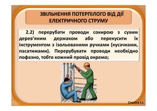 Стеліга І.І.
ЗВІЛЬНЕННЯ ПОТЕРПІЛОГО ВІД ДІЇ
ЕЛЕКТРИЧНОГО СТРУМУ
2.2) перерубати проводи сокирою з сухим
дерев’яним держаком або перекусити їх
інструментом з ізольованими ручками (кусачками,
пасатижами). Перерубувати проводи необхідно
пофазно, тобто кожний провід окремо;
 