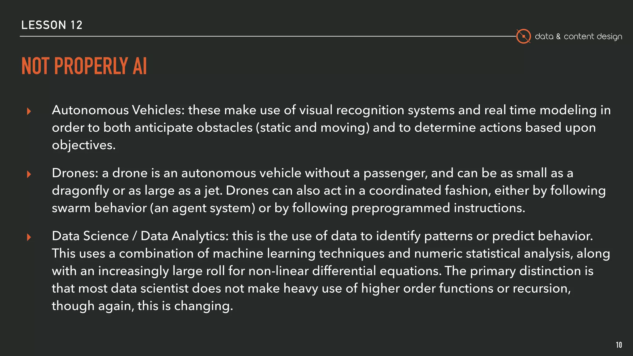 data & content design
NOT PROPERLY AI
10
▸ Autonomous Vehicles: these make use of visual recognition systems and real time modeling in
order to both anticipate obstacles (static and moving) and to determine actions based upon
objectives.
▸ Drones: a drone is an autonomous vehicle without a passenger, and can be as small as a
dragonﬂy or as large as a jet. Drones can also act in a coordinated fashion, either by following
swarm behavior (an agent system) or by following preprogrammed instructions.
▸ Data Science / Data Analytics: this is the use of data to identify patterns or predict behavior.
This uses a combination of machine learning techniques and numeric statistical analysis, along
with an increasingly large roll for non-linear differential equations. The primary distinction is
that most data scientist does not make heavy use of higher order functions or recursion,
though again, this is changing.
LESSON 12
 