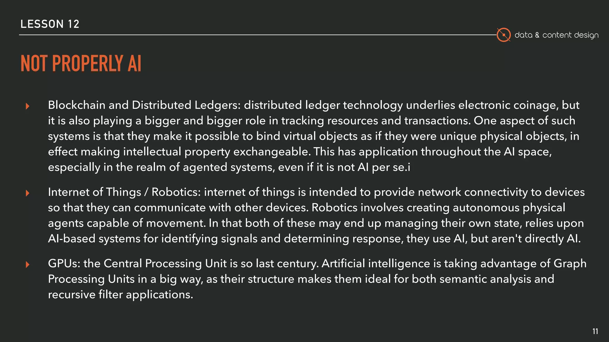 data & content design
NOT PROPERLY AI
11
▸ Blockchain and Distributed Ledgers: distributed ledger technology underlies electronic coinage, but
it is also playing a bigger and bigger role in tracking resources and transactions. One aspect of such
systems is that they make it possible to bind virtual objects as if they were unique physical objects, in
effect making intellectual property exchangeable. This has application throughout the AI space,
especially in the realm of agented systems, even if it is not AI per se.i
▸ Internet of Things / Robotics: internet of things is intended to provide network connectivity to devices
so that they can communicate with other devices. Robotics involves creating autonomous physical
agents capable of movement. In that both of these may end up managing their own state, relies upon
AI-based systems for identifying signals and determining response, they use AI, but aren't directly AI.
▸ GPUs: the Central Processing Unit is so last century. Artiﬁcial intelligence is taking advantage of Graph
Processing Units in a big way, as their structure makes them ideal for both semantic analysis and
recursive ﬁlter applications.
LESSON 12
 