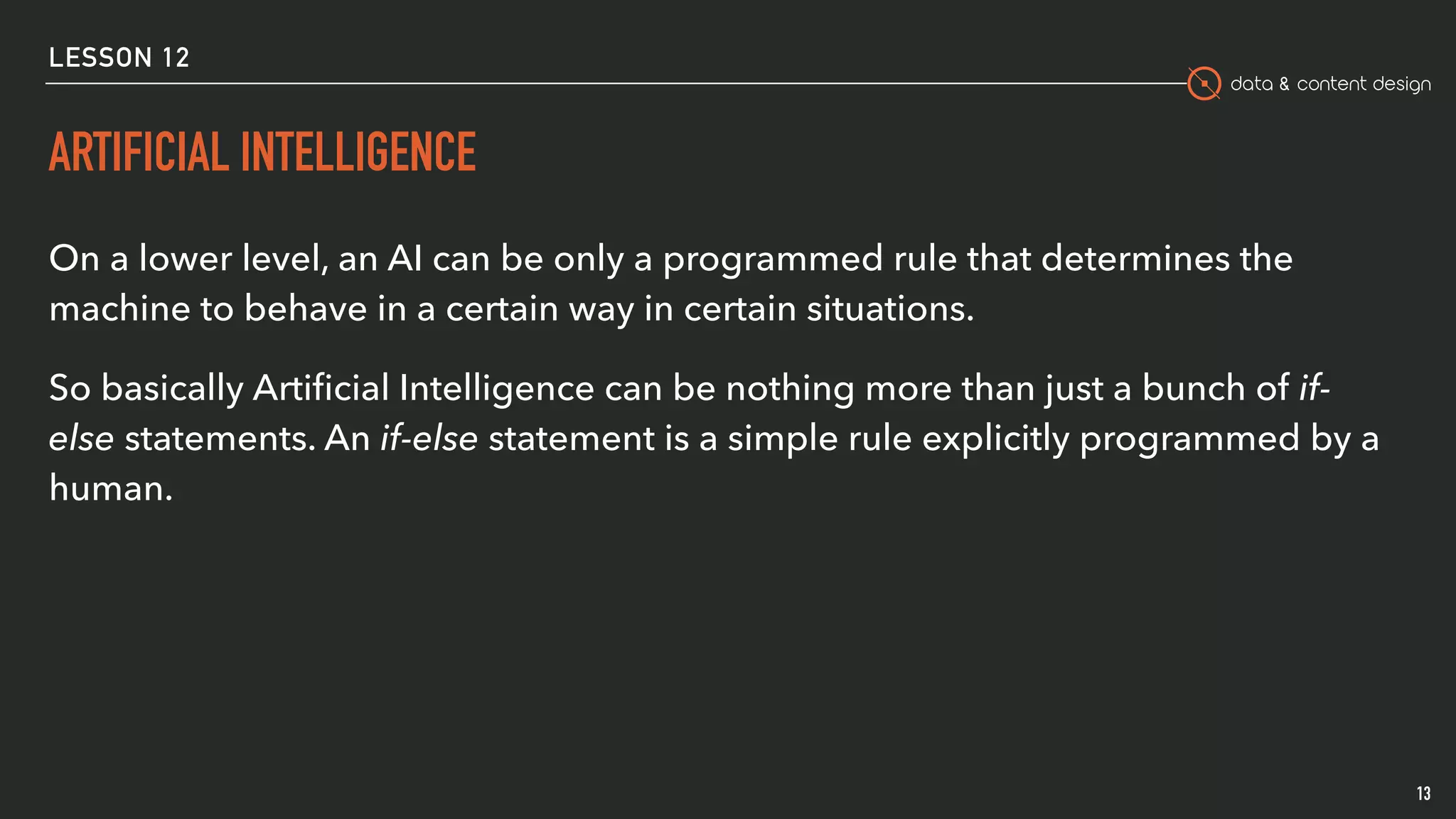 data & content design
ARTIFICIAL INTELLIGENCE
13
On a lower level, an AI can be only a programmed rule that determines the
machine to behave in a certain way in certain situations.
So basically Artiﬁcial Intelligence can be nothing more than just a bunch of if-
else statements. An if-else statement is a simple rule explicitly programmed by a
human. 
LESSON 12
 
