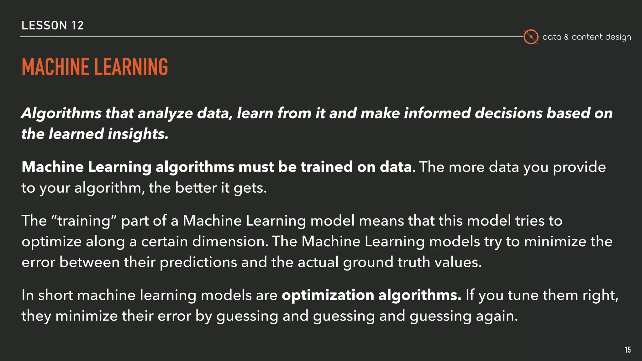 data & content design
MACHINE LEARNING
15
Algorithms that analyze data, learn from it and make informed decisions based on
the learned insights.
Machine Learning algorithms must be trained on data. The more data you provide
to your algorithm, the better it gets.
The “training” part of a Machine Learning model means that this model tries to
optimize along a certain dimension. The Machine Learning models try to minimize the
error between their predictions and the actual ground truth values.
In short machine learning models are optimization algorithms. If you tune them right,
they minimize their error by guessing and guessing and guessing again.
LESSON 12
 