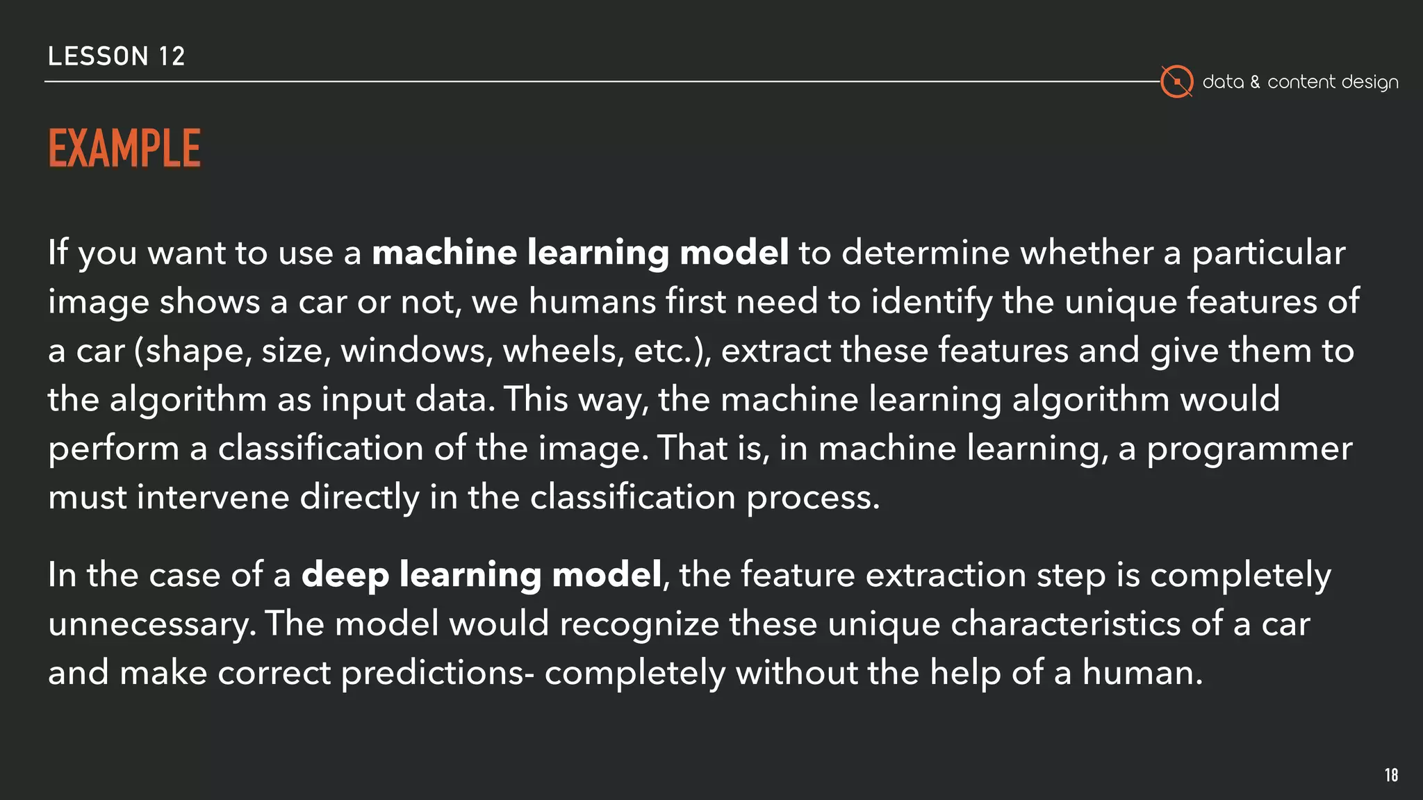 data & content design
EXAMPLE
18
If you want to use a machine learning model to determine whether a particular
image shows a car or not, we humans ﬁrst need to identify the unique features of
a car (shape, size, windows, wheels, etc.), extract these features and give them to
the algorithm as input data. This way, the machine learning algorithm would
perform a classiﬁcation of the image. That is, in machine learning, a programmer
must intervene directly in the classiﬁcation process.
In the case of a deep learning model, the feature extraction step is completely
unnecessary. The model would recognize these unique characteristics of a car
and make correct predictions- completely without the help of a human.
LESSON 12
 