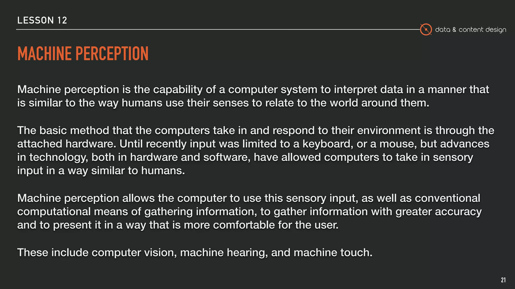 data & content design
MACHINE PERCEPTION
Machine perception is the capability of a computer system to interpret data in a manner that
is similar to the way humans use their senses to relate to the world around them.
The basic method that the computers take in and respond to their environment is through the
attached hardware. Until recently input was limited to a keyboard, or a mouse, but advances
in technology, both in hardware and software, have allowed computers to take in sensory
input in a way similar to humans.
Machine perception allows the computer to use this sensory input, as well as conventional
computational means of gathering information, to gather information with greater accuracy
and to present it in a way that is more comfortable for the user.
These include computer vision, machine hearing, and machine touch.
21
LESSON 12
 
