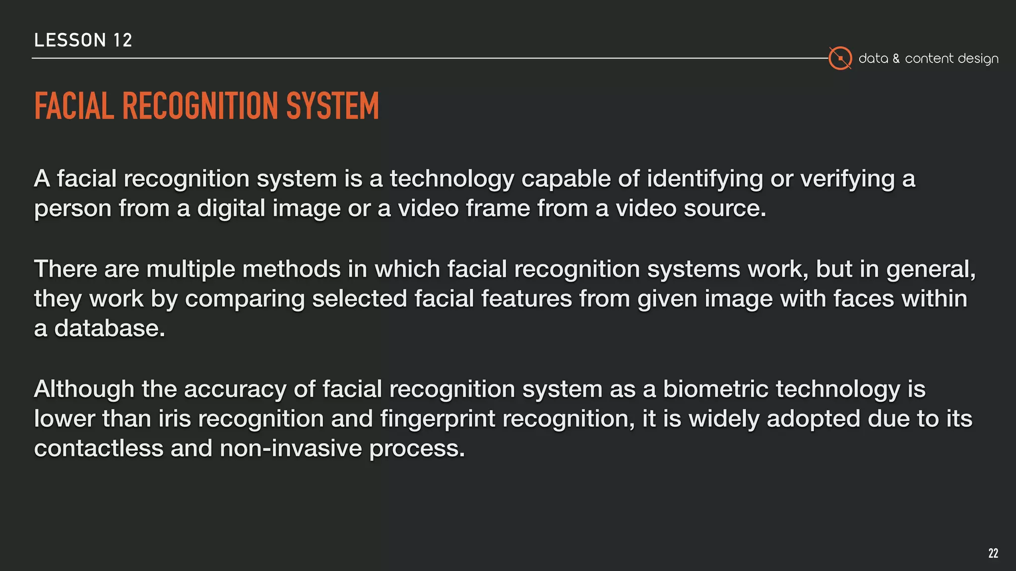 data & content design
FACIAL RECOGNITION SYSTEM
A facial recognition system is a technology capable of identifying or verifying a
person from a digital image or a video frame from a video source.
There are multiple methods in which facial recognition systems work, but in general,
they work by comparing selected facial features from given image with faces within
a database.
Although the accuracy of facial recognition system as a biometric technology is
lower than iris recognition and ﬁngerprint recognition, it is widely adopted due to its
contactless and non-invasive process.
22
LESSON 12
 