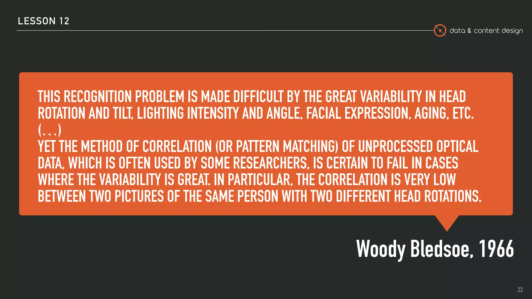 data & content design
THIS RECOGNITION PROBLEM IS MADE DIFFICULT BY THE GREAT VARIABILITY IN HEAD
ROTATION AND TILT, LIGHTING INTENSITY AND ANGLE, FACIAL EXPRESSION, AGING, ETC.
(…)
YET THE METHOD OF CORRELATION (OR PATTERN MATCHING) OF UNPROCESSED OPTICAL
DATA, WHICH IS OFTEN USED BY SOME RESEARCHERS, IS CERTAIN TO FAIL IN CASES
WHERE THE VARIABILITY IS GREAT. IN PARTICULAR, THE CORRELATION IS VERY LOW
BETWEEN TWO PICTURES OF THE SAME PERSON WITH TWO DIFFERENT HEAD ROTATIONS.
Woody Bledsoe, 1966
23
LESSON 12
 