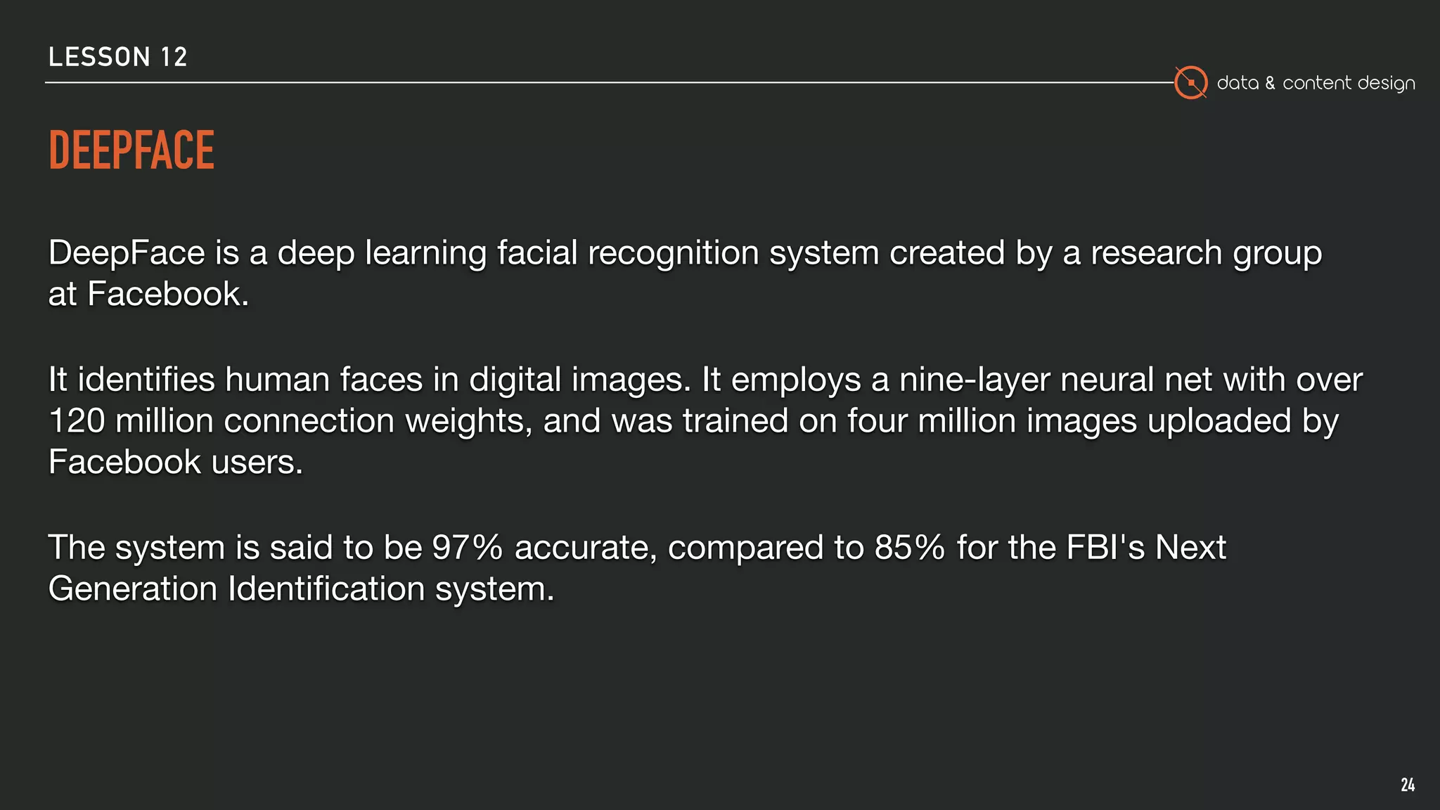data & content design
DEEPFACE
DeepFace is a deep learning facial recognition system created by a research group
at Facebook. 

It identiﬁes human faces in digital images. It employs a nine-layer neural net with over
120 million connection weights, and was trained on four million images uploaded by
Facebook users.

The system is said to be 97% accurate, compared to 85% for the FBI's Next
Generation Identiﬁcation system.
24
LESSON 12
 