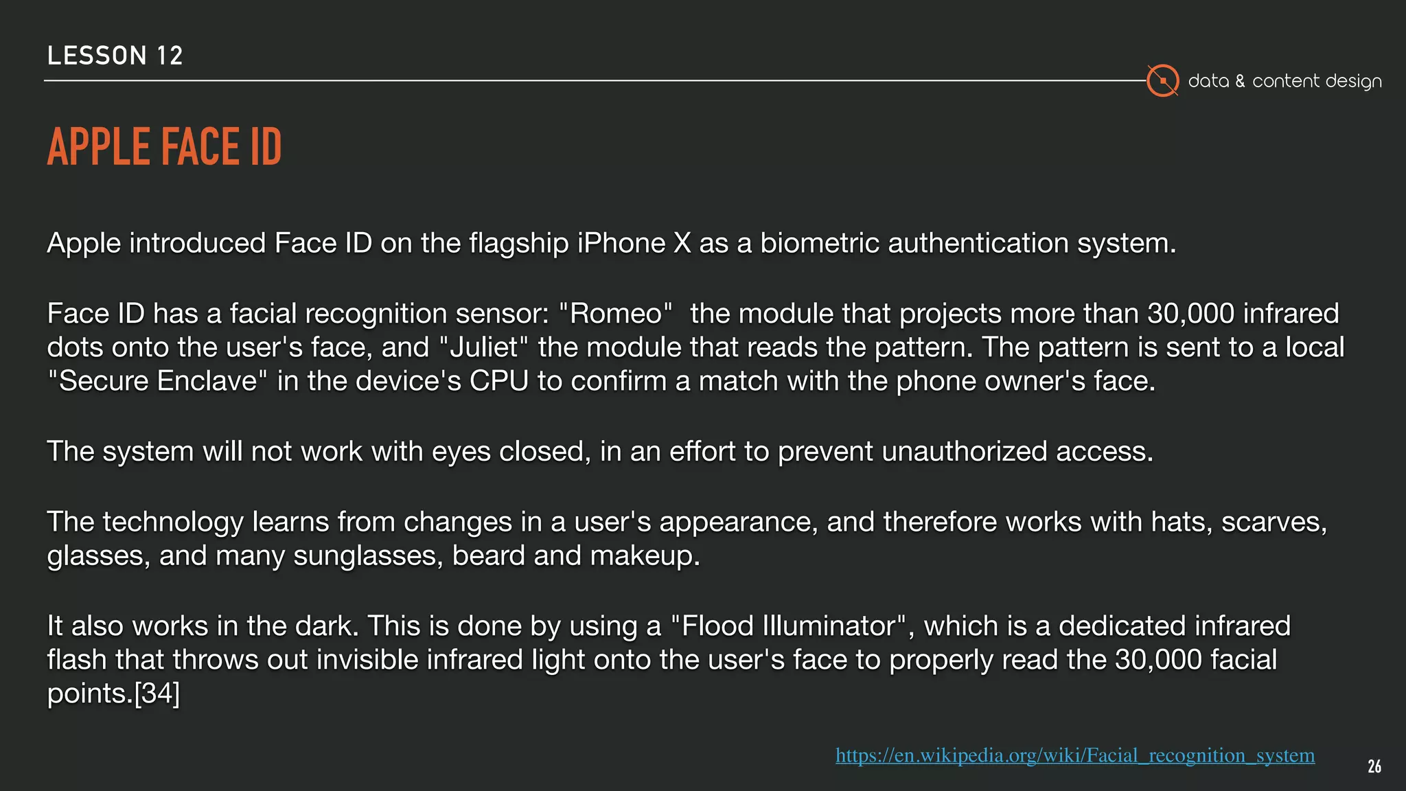 data & content design
APPLE FACE ID
Apple introduced Face ID on the ﬂagship iPhone X as a biometric authentication system. 

Face ID has a facial recognition sensor: "Romeo" the module that projects more than 30,000 infrared
dots onto the user's face, and "Juliet" the module that reads the pattern. The pattern is sent to a local
"Secure Enclave" in the device's CPU to conﬁrm a match with the phone owner's face. 

The system will not work with eyes closed, in an eﬀort to prevent unauthorized access.

The technology learns from changes in a user's appearance, and therefore works with hats, scarves,
glasses, and many sunglasses, beard and makeup.

It also works in the dark. This is done by using a "Flood Illuminator", which is a dedicated infrared
ﬂash that throws out invisible infrared light onto the user's face to properly read the 30,000 facial
points.[34]
26
https://en.wikipedia.org/wiki/Facial_recognition_system
LESSON 12
 