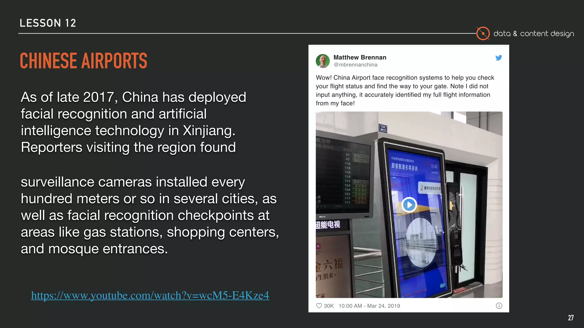 data & content design
CHINESE AIRPORTS
27
As of late 2017, China has deployed
facial recognition and artiﬁcial
intelligence technology in Xinjiang.
Reporters visiting the region found 

surveillance cameras installed every
hundred meters or so in several cities, as
well as facial recognition checkpoints at
areas like gas stations, shopping centers,
and mosque entrances.

https://www.youtube.com/watch?v=wcM5-E4Kze4
LESSON 12
 