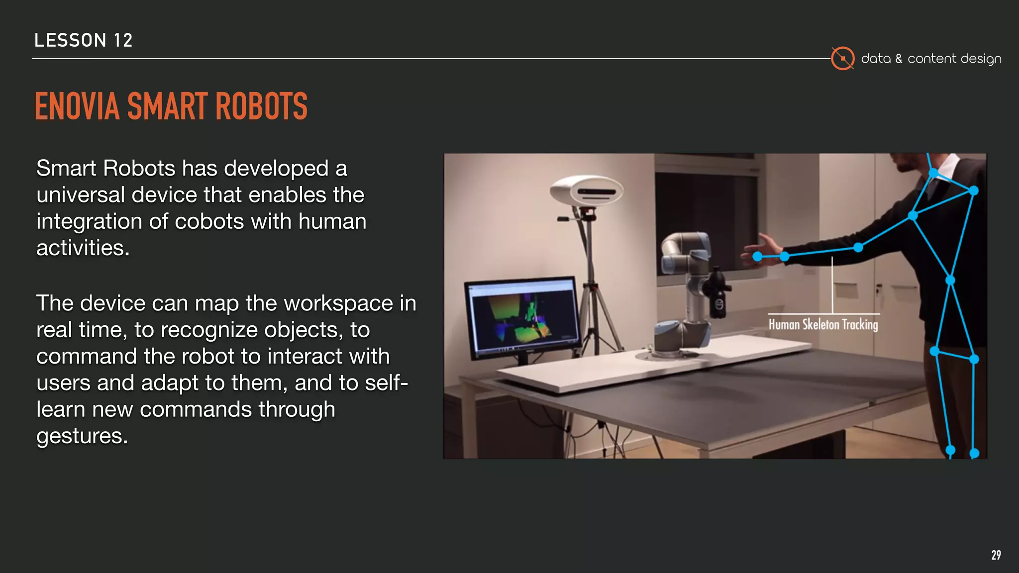 data & content design
ENOVIA SMART ROBOTS
29
Smart Robots has developed a
universal device that enables the
integration of cobots with human
activities. 

The device can map the workspace in
real time, to recognize objects, to
command the robot to interact with
users and adapt to them, and to self-
learn new commands through
gestures.

LESSON 12
 