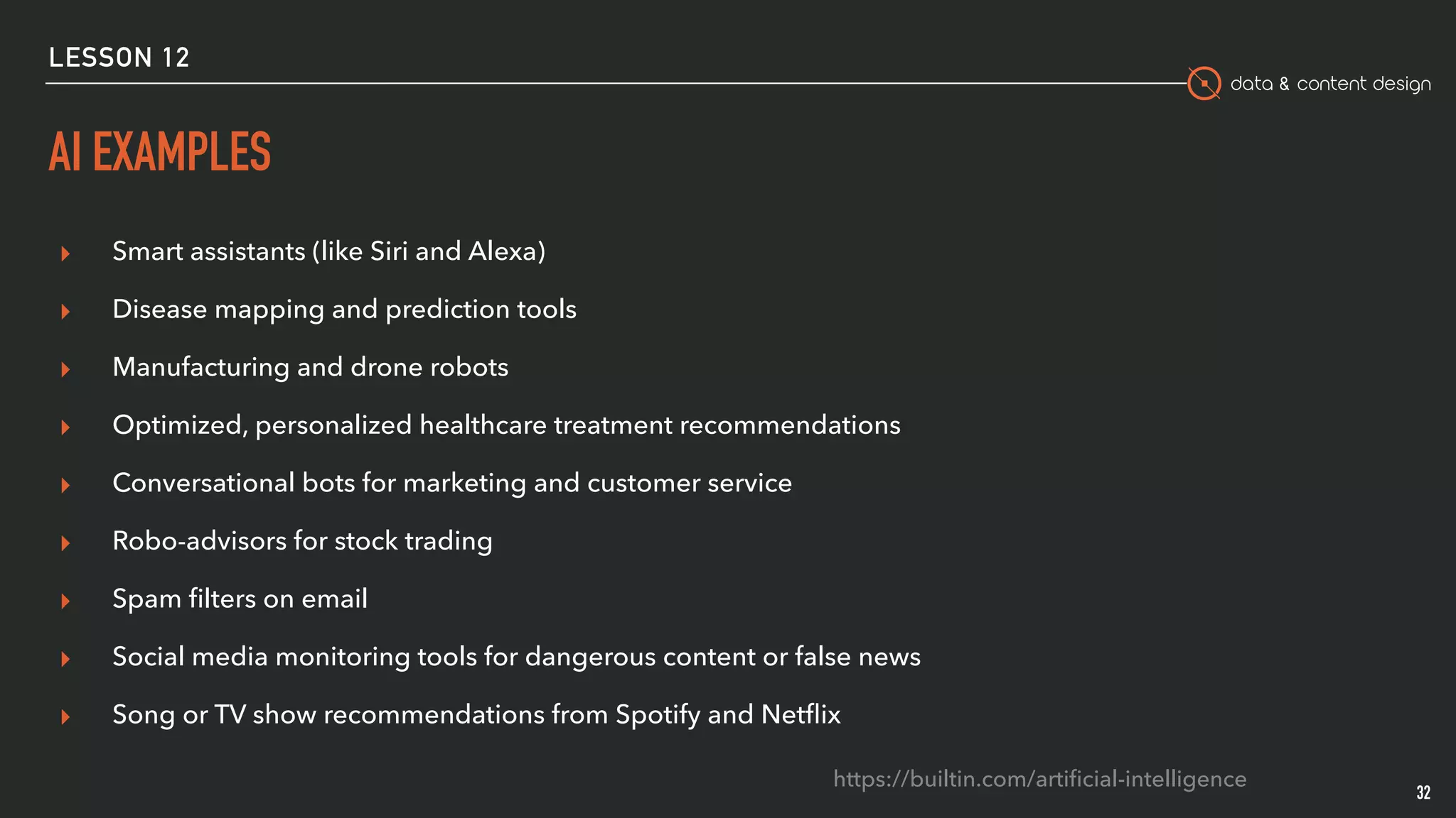 data & content design
AI EXAMPLES
▸ Smart assistants (like Siri and Alexa)
▸ Disease mapping and prediction tools
▸ Manufacturing and drone robots
▸ Optimized, personalized healthcare treatment recommendations
▸ Conversational bots for marketing and customer service
▸ Robo-advisors for stock trading
▸ Spam ﬁlters on email
▸ Social media monitoring tools for dangerous content or false news
▸ Song or TV show recommendations from Spotify and Netﬂix
32
https://builtin.com/artiﬁcial-intelligence
LESSON 12
 