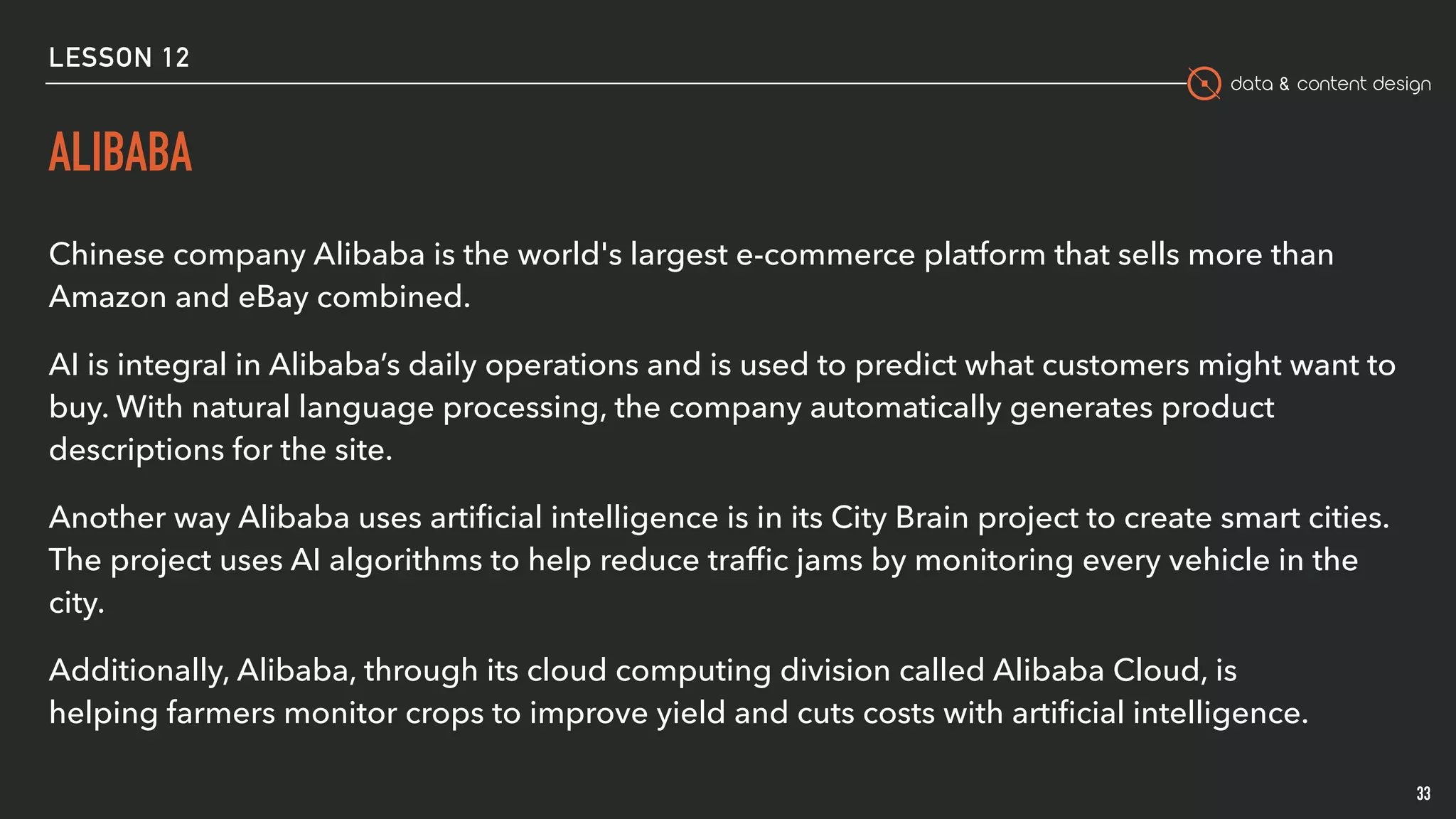 data & content design
ALIBABA
Chinese company Alibaba is the world's largest e-commerce platform that sells more than
Amazon and eBay combined. 
AI is integral in Alibaba’s daily operations and is used to predict what customers might want to
buy. With natural language processing, the company automatically generates product
descriptions for the site.
Another way Alibaba uses artiﬁcial intelligence is in its City Brain project to create smart cities.
The project uses AI algorithms to help reduce trafﬁc jams by monitoring every vehicle in the
city.
Additionally, Alibaba, through its cloud computing division called Alibaba Cloud, is
helping farmers monitor crops to improve yield and cuts costs with artiﬁcial intelligence.
33
LESSON 12
 