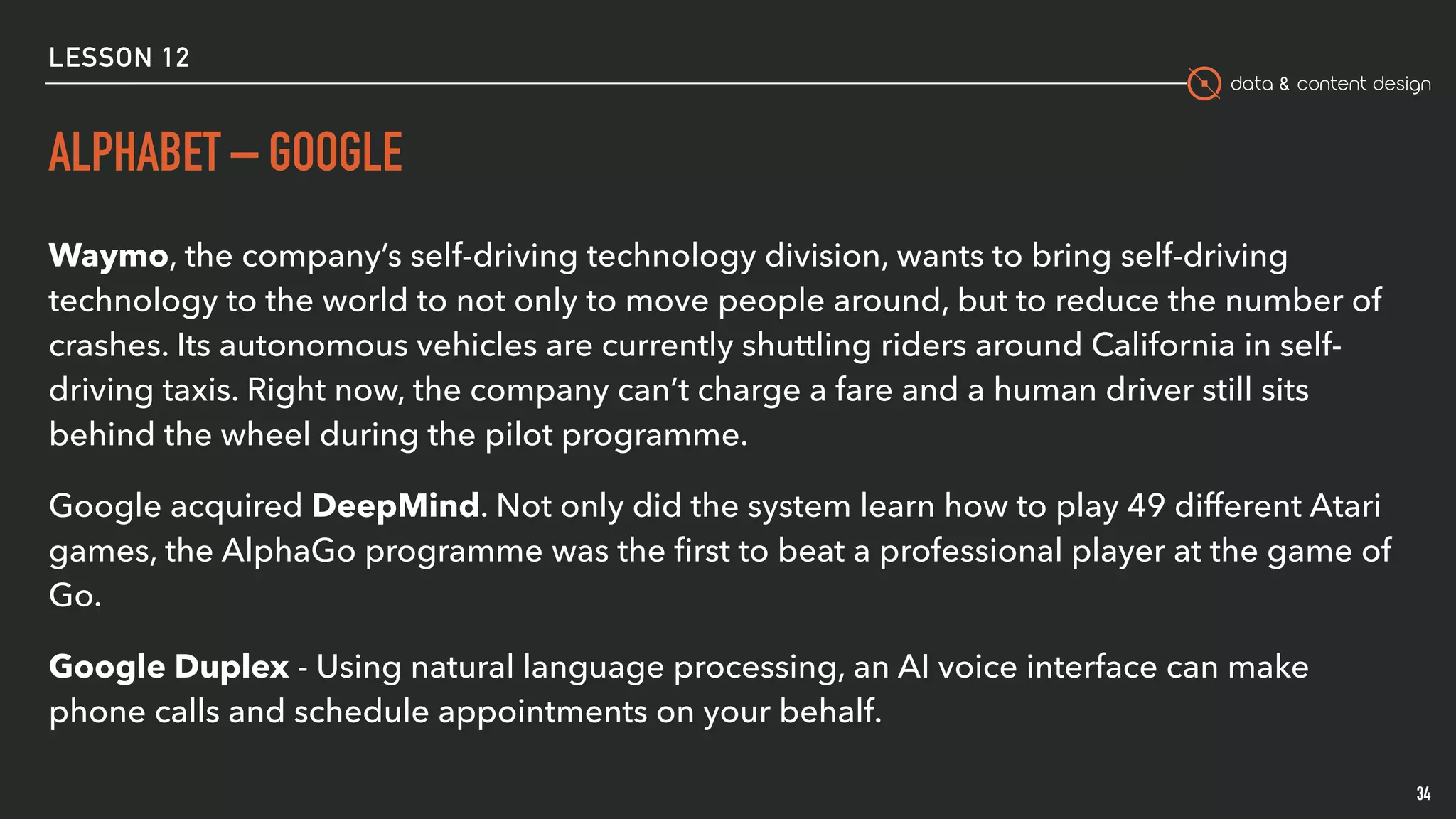 data & content design
ALPHABET – GOOGLE
Waymo, the company’s self-driving technology division, wants to bring self-driving
technology to the world to not only to move people around, but to reduce the number of
crashes. Its autonomous vehicles are currently shuttling riders around California in self-
driving taxis. Right now, the company can’t charge a fare and a human driver still sits
behind the wheel during the pilot programme.
Google acquired DeepMind. Not only did the system learn how to play 49 different Atari
games, the AlphaGo programme was the ﬁrst to beat a professional player at the game of
Go.
Google Duplex - Using natural language processing, an AI voice interface can make
phone calls and schedule appointments on your behalf.
34
LESSON 12
 