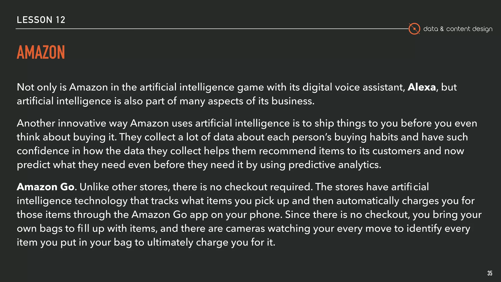 data & content design
AMAZON
Not only is Amazon in the artiﬁcial intelligence game with its digital voice assistant, Alexa, but
artiﬁcial intelligence is also part of many aspects of its business.
Another innovative way Amazon uses artiﬁcial intelligence is to ship things to you before you even
think about buying it. They collect a lot of data about each person’s buying habits and have such
conﬁdence in how the data they collect helps them recommend items to its customers and now
predict what they need even before they need it by using predictive analytics.
Amazon Go. Unlike other stores, there is no checkout required. The stores have artiﬁcial
intelligence technology that tracks what items you pick up and then automatically charges you for
those items through the Amazon Go app on your phone. Since there is no checkout, you bring your
own bags to ﬁll up with items, and there are cameras watching your every move to identify every
item you put in your bag to ultimately charge you for it.
35
LESSON 12
 