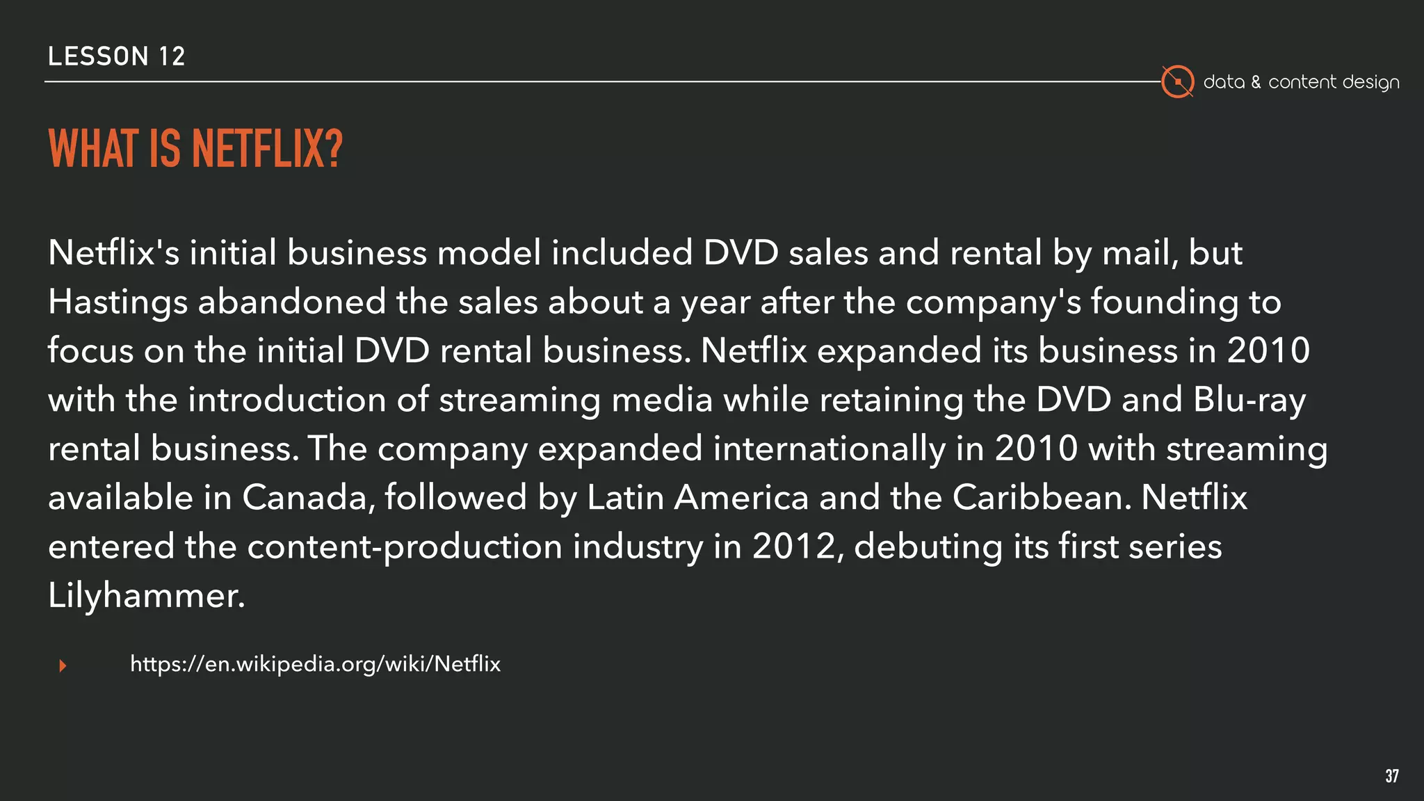 data & content design
WHAT IS NETFLIX?
37
Netﬂix's initial business model included DVD sales and rental by mail, but
Hastings abandoned the sales about a year after the company's founding to
focus on the initial DVD rental business. Netﬂix expanded its business in 2010
with the introduction of streaming media while retaining the DVD and Blu-ray
rental business. The company expanded internationally in 2010 with streaming
available in Canada, followed by Latin America and the Caribbean. Netﬂix
entered the content-production industry in 2012, debuting its ﬁrst series
Lilyhammer.
▸ https://en.wikipedia.org/wiki/Netﬂix
LESSON 12
 