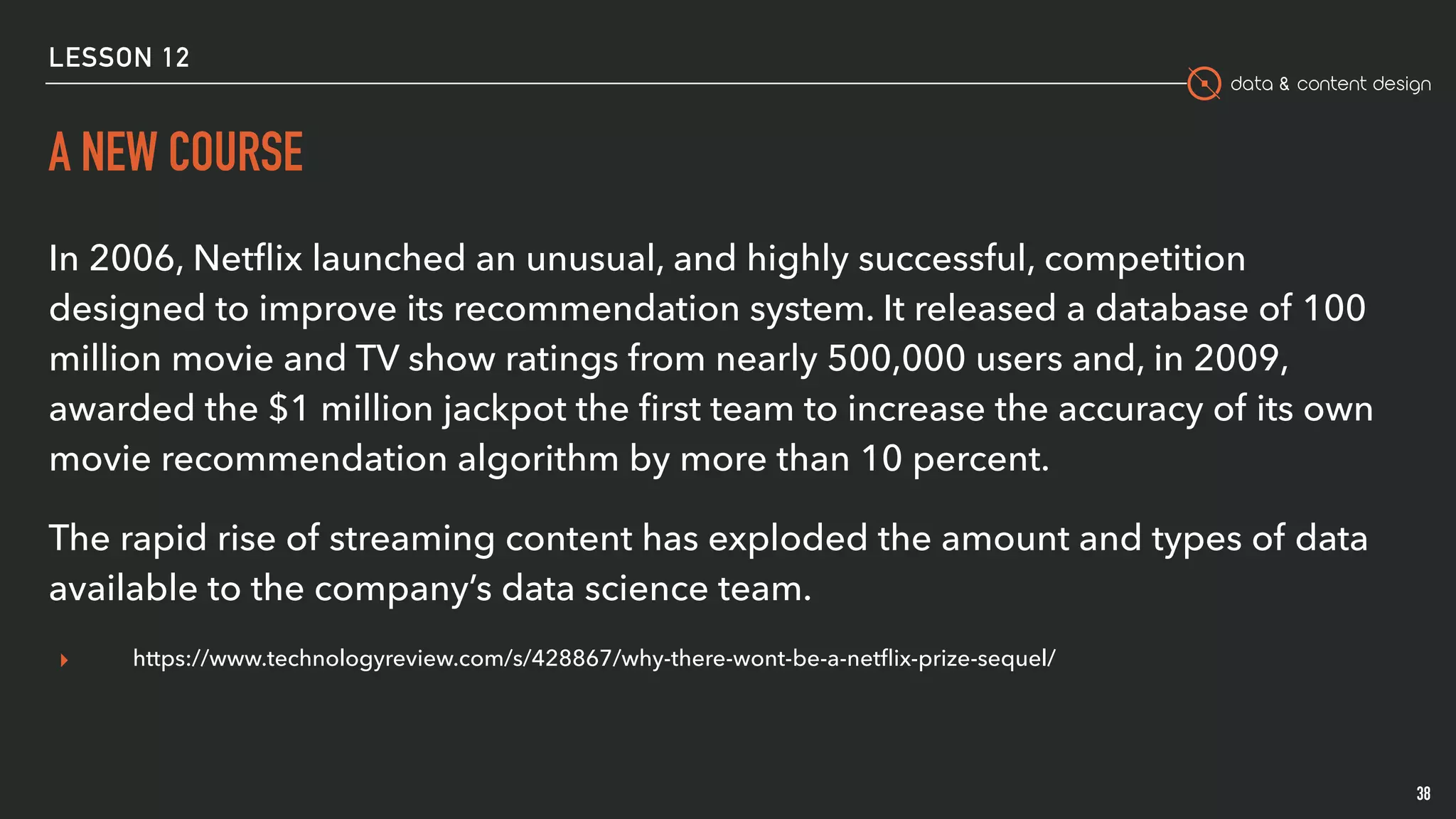 data & content design
A NEW COURSE
38
In 2006, Netﬂix launched an unusual, and highly successful, competition
designed to improve its recommendation system. It released a database of 100
million movie and TV show ratings from nearly 500,000 users and, in 2009,
awarded the $1 million jackpot the ﬁrst team to increase the accuracy of its own
movie recommendation algorithm by more than 10 percent.
The rapid rise of streaming content has exploded the amount and types of data
available to the company’s data science team.
▸ https://www.technologyreview.com/s/428867/why-there-wont-be-a-netﬂix-prize-sequel/
LESSON 12
 