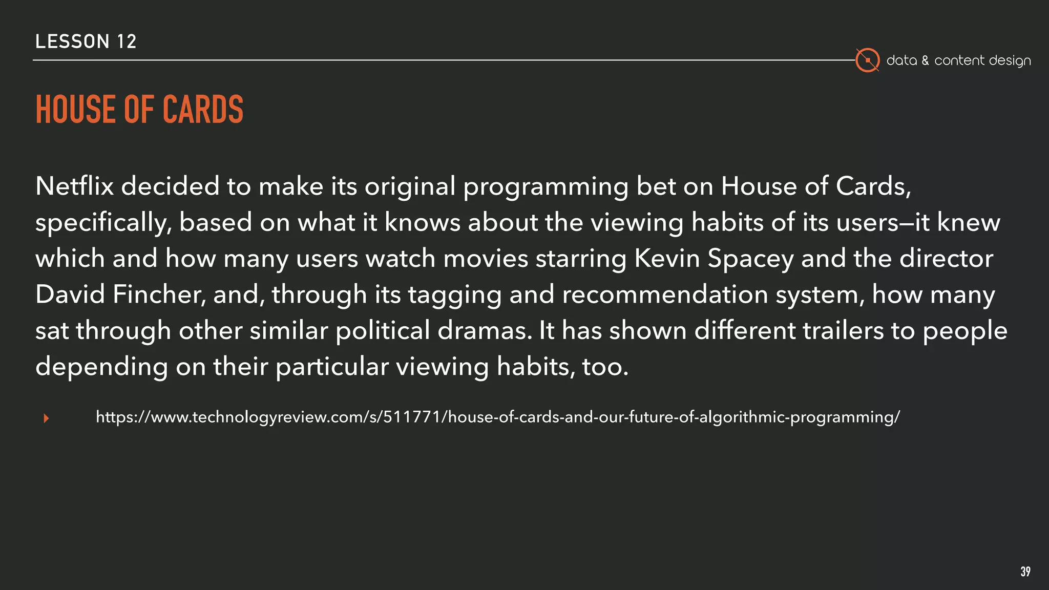 data & content design
HOUSE OF CARDS
39
Netﬂix decided to make its original programming bet on House of Cards,
speciﬁcally, based on what it knows about the viewing habits of its users—it knew
which and how many users watch movies starring Kevin Spacey and the director
David Fincher, and, through its tagging and recommendation system, how many
sat through other similar political dramas. It has shown different trailers to people
depending on their particular viewing habits, too.
▸ https://www.technologyreview.com/s/511771/house-of-cards-and-our-future-of-algorithmic-programming/
LESSON 12
 