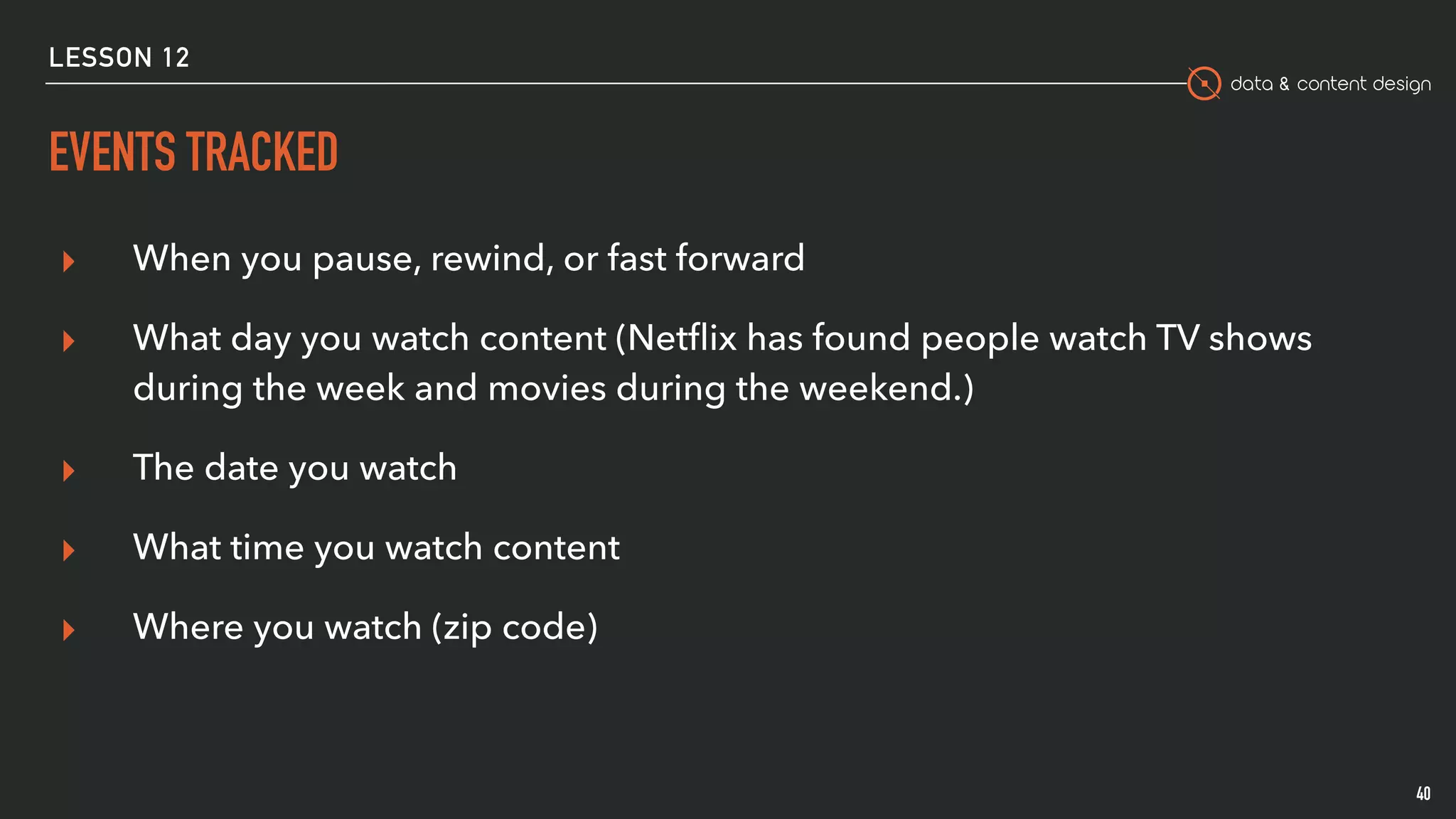 data & content design
EVENTS TRACKED
40
▸ When you pause, rewind, or fast forward
▸ What day you watch content (Netﬂix has found people watch TV shows
during the week and movies during the weekend.)
▸ The date you watch
▸ What time you watch content
▸ Where you watch (zip code)
LESSON 12
 