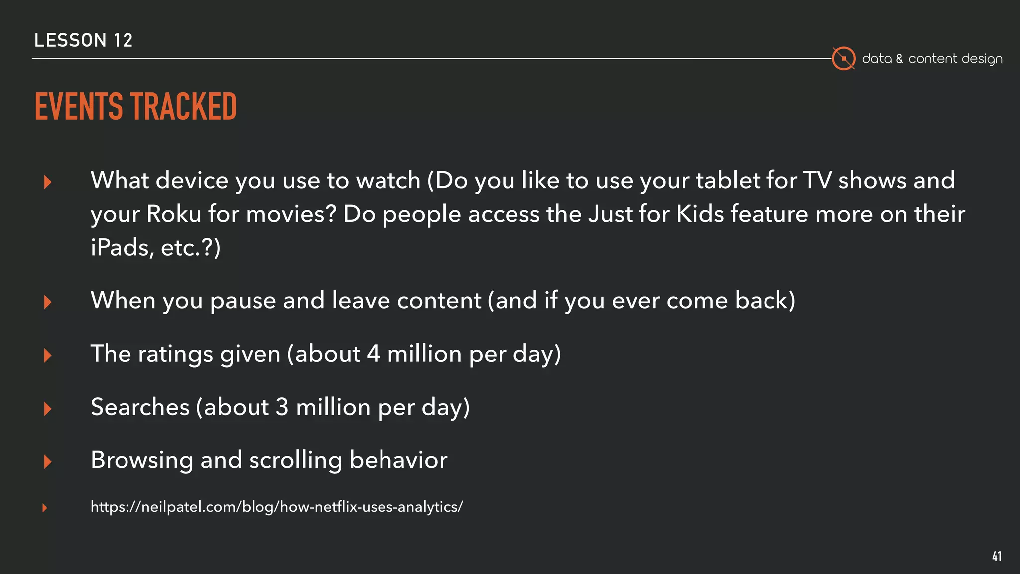 data & content design
EVENTS TRACKED
41
▸ What device you use to watch (Do you like to use your tablet for TV shows and
your Roku for movies? Do people access the Just for Kids feature more on their
iPads, etc.?)
▸ When you pause and leave content (and if you ever come back)
▸ The ratings given (about 4 million per day)
▸ Searches (about 3 million per day)
▸ Browsing and scrolling behavior
▸ https://neilpatel.com/blog/how-netﬂix-uses-analytics/
LESSON 12
 