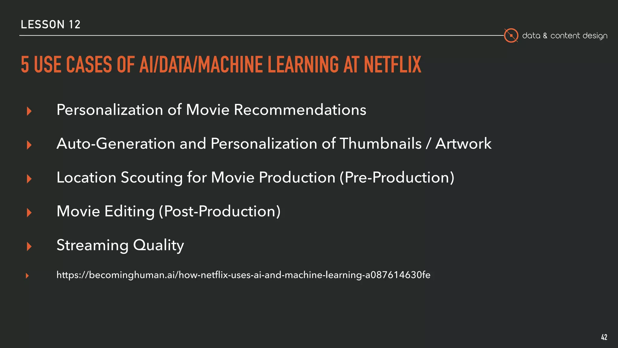 data & content design
5 USE CASES OF AI/DATA/MACHINE LEARNING AT NETFLIX
42
▸ Personalization of Movie Recommendations 
▸ Auto-Generation and Personalization of Thumbnails / Artwork
▸ Location Scouting for Movie Production (Pre-Production)
▸ Movie Editing (Post-Production)
▸ Streaming Quality
▸ https://becominghuman.ai/how-netﬂix-uses-ai-and-machine-learning-a087614630fe
LESSON 12
 