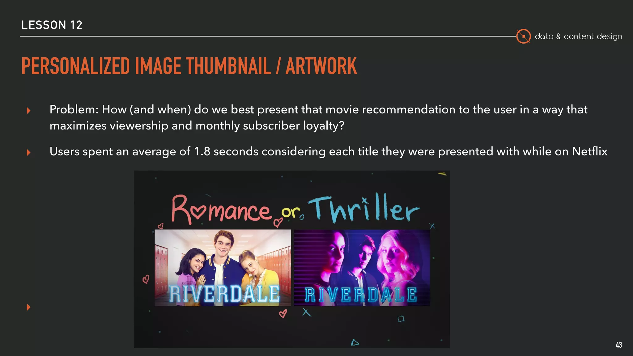 data & content design
PERSONALIZED IMAGE THUMBNAIL / ARTWORK
43
▸ Problem: How (and when) do we best present that movie recommendation to the user in a way that
maximizes viewership and monthly subscriber loyalty? 
▸ Users spent an average of 1.8 seconds considering each title they were presented with while on Netﬂix
▸
LESSON 12
 