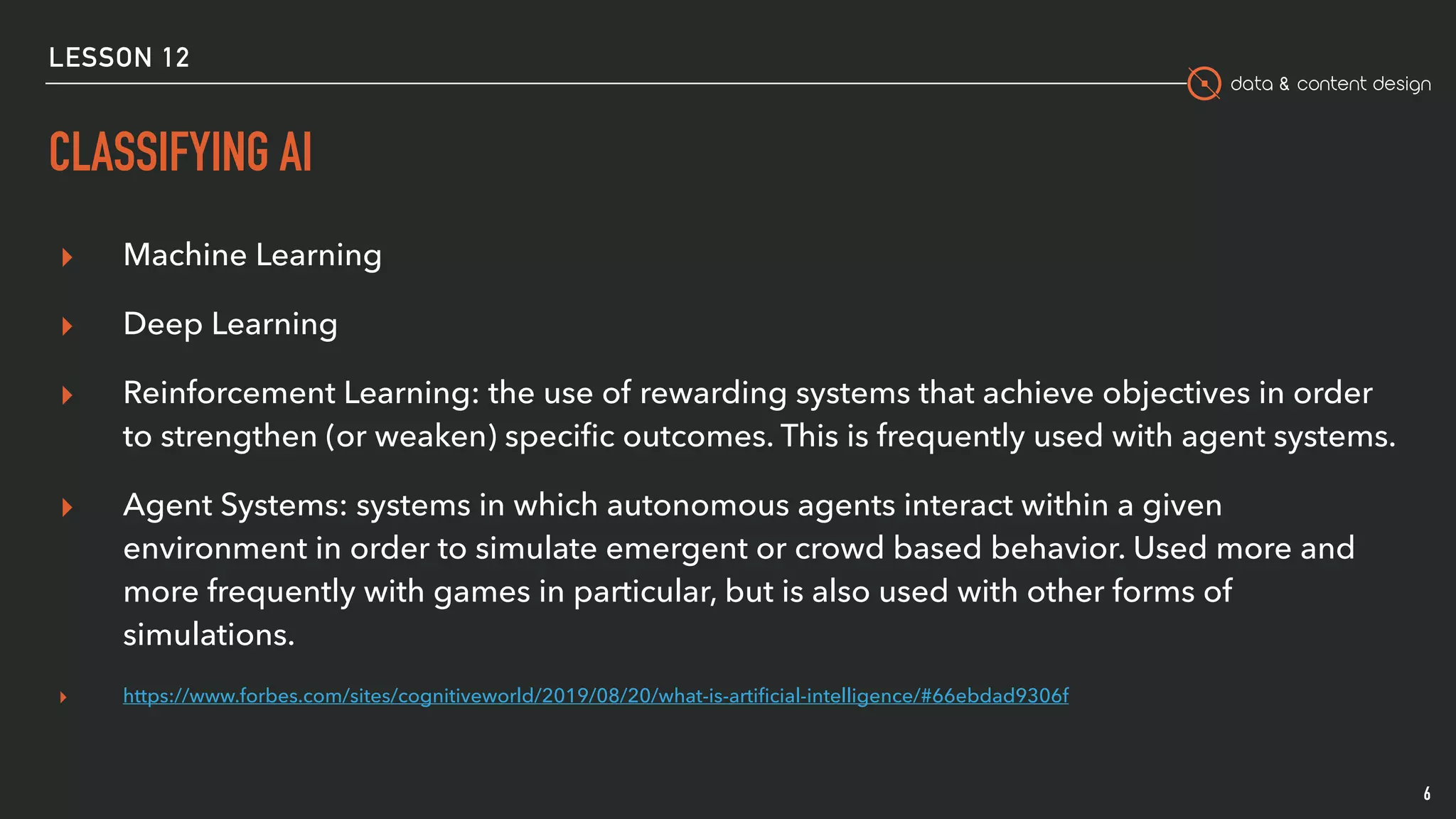data & content design
CLASSIFYING AI
6
▸ Machine Learning
▸ Deep Learning
▸ Reinforcement Learning: the use of rewarding systems that achieve objectives in order
to strengthen (or weaken) speciﬁc outcomes. This is frequently used with agent systems.
▸ Agent Systems: systems in which autonomous agents interact within a given
environment in order to simulate emergent or crowd based behavior. Used more and
more frequently with games in particular, but is also used with other forms of
simulations.
▸ https://www.forbes.com/sites/cognitiveworld/2019/08/20/what-is-artiﬁcial-intelligence/#66ebdad9306f
LESSON 12
 