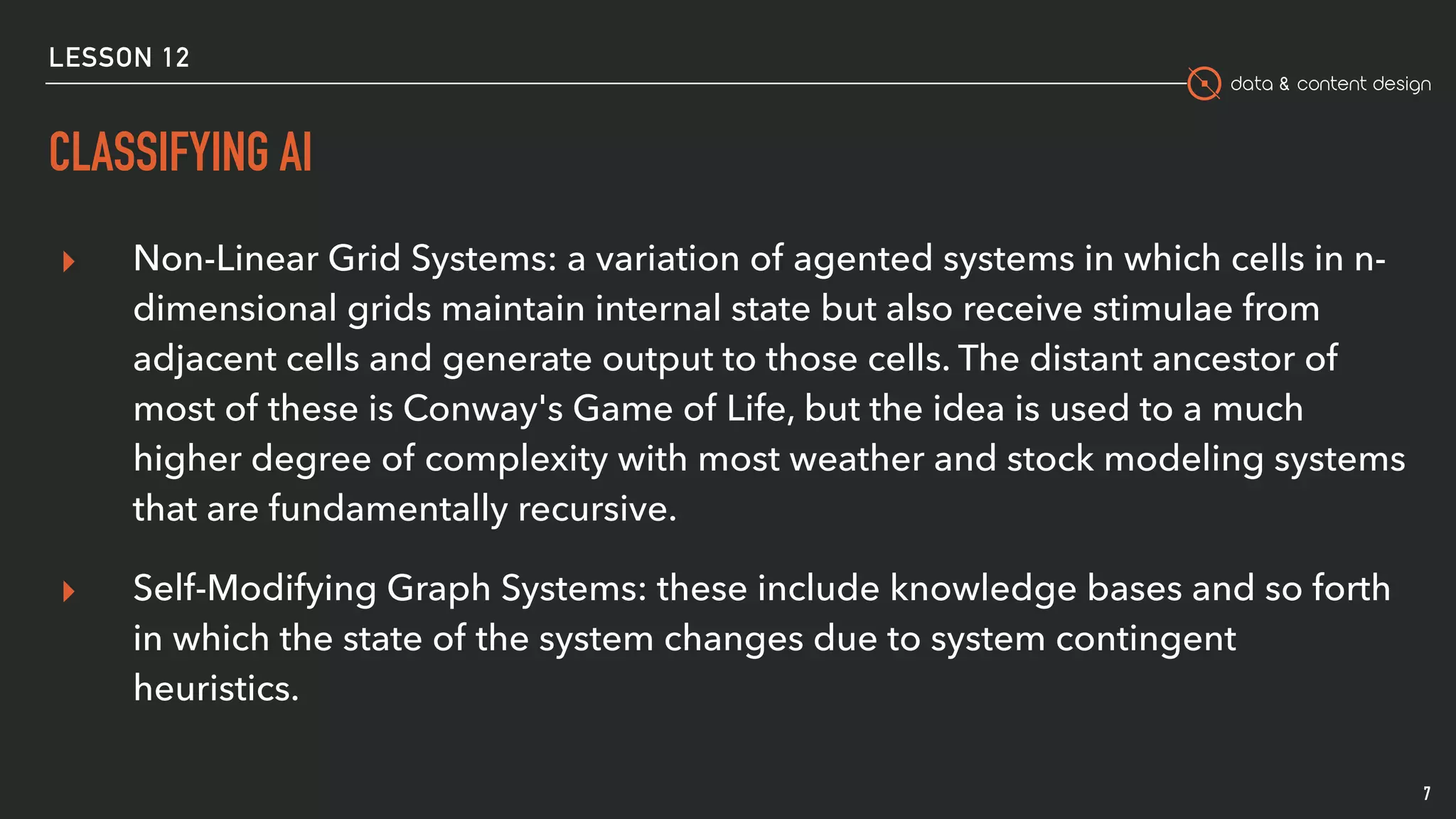 data & content design
CLASSIFYING AI
7
▸ Non-Linear Grid Systems: a variation of agented systems in which cells in n-
dimensional grids maintain internal state but also receive stimulae from
adjacent cells and generate output to those cells. The distant ancestor of
most of these is Conway's Game of Life, but the idea is used to a much
higher degree of complexity with most weather and stock modeling systems
that are fundamentally recursive.
▸ Self-Modifying Graph Systems: these include knowledge bases and so forth
in which the state of the system changes due to system contingent
heuristics.
LESSON 12
 