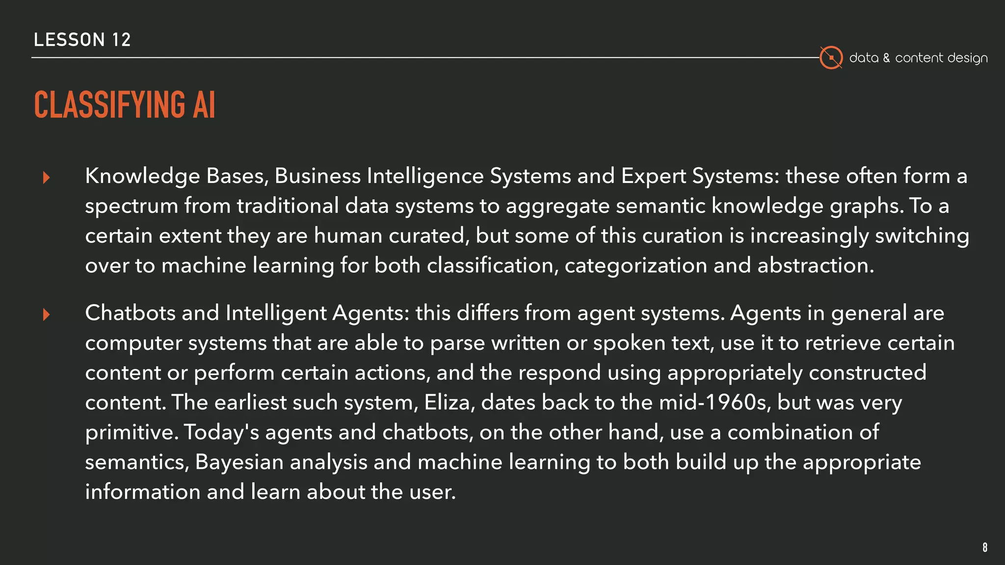 data & content design
CLASSIFYING AI
8
▸ Knowledge Bases, Business Intelligence Systems and Expert Systems: these often form a
spectrum from traditional data systems to aggregate semantic knowledge graphs. To a
certain extent they are human curated, but some of this curation is increasingly switching
over to machine learning for both classiﬁcation, categorization and abstraction.
▸ Chatbots and Intelligent Agents: this differs from agent systems. Agents in general are
computer systems that are able to parse written or spoken text, use it to retrieve certain
content or perform certain actions, and the respond using appropriately constructed
content. The earliest such system, Eliza, dates back to the mid-1960s, but was very
primitive. Today's agents and chatbots, on the other hand, use a combination of
semantics, Bayesian analysis and machine learning to both build up the appropriate
information and learn about the user.
LESSON 12
 