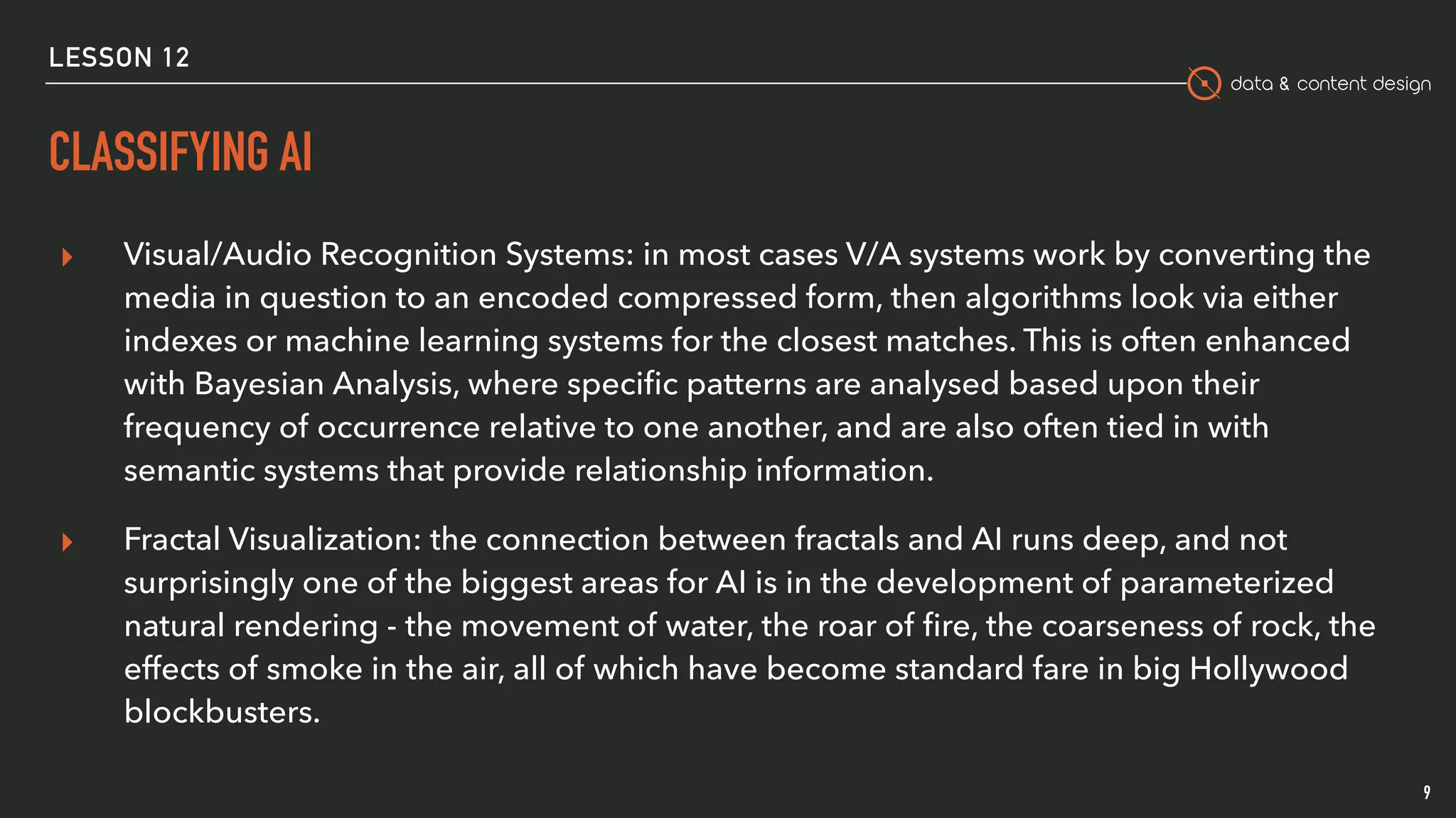 data & content design
CLASSIFYING AI
9
▸ Visual/Audio Recognition Systems: in most cases V/A systems work by converting the
media in question to an encoded compressed form, then algorithms look via either
indexes or machine learning systems for the closest matches. This is often enhanced
with Bayesian Analysis, where speciﬁc patterns are analysed based upon their
frequency of occurrence relative to one another, and are also often tied in with
semantic systems that provide relationship information.
▸ Fractal Visualization: the connection between fractals and AI runs deep, and not
surprisingly one of the biggest areas for AI is in the development of parameterized
natural rendering - the movement of water, the roar of ﬁre, the coarseness of rock, the
effects of smoke in the air, all of which have become standard fare in big Hollywood
blockbusters.
LESSON 12
 