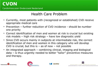 Health Care Problem Currently, most patients with (recognized or established) CVD receive appropriate medical care Prevention – further reduction of CVD incidence - should be number one priority Correct identification of men and women at risk is crucial but existing risk models – high risk strategy – have low diagnostic yield Since CVD occurs mainly in subjects at intermediate risk, the correct identification of men and women in this category who will develop CVD is crucial, but this is – as of now – not possible An integrated approach – combining clinical, imaging and biological data – is thus urgently needed to better “tailor” preventive measures and therapy. 