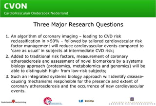 Three Major Research Questions 1. An algorithm of coronary imaging – leading to CVD risk reclassification in >50% – followed by tailored cardiovascular risk factor management will reduce cardiovascular events compared to ‘care as usual’ in subjects at intermediate CVD risk; 2. Added to traditional risk factors, measurement of coronary atherosclerosis and assessment of novel biomarkers by a systems biology approach (proteomics, metabolomics and genomics) will be able to distinguish high- from low-risk subjects; 3. Such an integrated systems biology approach will identify disease-causing mechanisms responsible for the presence and extent of coronary atherosclerosis and the occurrence of new cardiovascular events. 