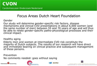 Focus Areas Dutch Heart Foundation Gender  Our study will determine gender-specific risk factors, disease mechanisms and clinical CVD presentations in about 6.000 women (and the same number of men) between 55 and 70 years of age and will thus be able to relate gender-specific patho-physiological processes and their clinical impact. Healthy aging Elderly men and women at intermediate CVD risk constitute the majority of Dutch subjects. The results of our research will have direct and immediate bearing on clinical practice and subsequent management of these persons. Prevention No comments needed: goes without saying 