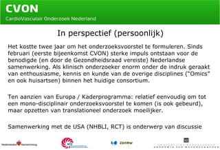 In perspectief (persoonlijk) Het kostte twee jaar om het onderzoeksvoorstel te formuleren. Sinds februari (eerste bijeenkomst CVON) sterke impuls ontstaan voor de benodigde (en door de Gezondheidsraad vereiste) Nederlandse  samenwerking. Als klinisch onderzoeker enorm onder de indruk geraakt van enthousiasme, kennis en kunde van de overige disciplines (“Omics” en ook huisartsen) binnen het huidige consortium. Ten aanzien van Europa / Kaderprogramma: relatief eenvoudig om tot een mono-disciplinair onderzoeksvoorstel te komen (is ook gebeurd), maar opzetten van translationeel onderzoek moeilijker. Samenwerking met de USA (NHBLI, RCT) is onderwerp van discussie 