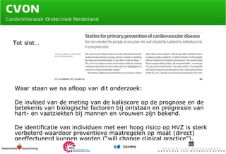 Waar staan we na afloop van dit onderzoek: De invloed van de meting van de kalkscore op de prognose en de betekenis van biologische factoren bij ontstaan en progressie van hart- en vaatziekten bij mannen en vrouwen zijn bekend. De identificatie van individuen met een hoog risico op HVZ is sterk verbeterd waardoor preventieve maatregelen op maat (direct) geeffectueerd kunnen worden (“will change clinical practice”). Tot slot… 