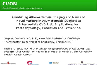 Combining Atherosclerosis Imaging and New and Novel Markers in Asymptomatic Subjects at Intermediate CVD Risk: Implications for Pathophysiology, Prediction and Prevention. Jaap W. Deckers, MD, PhD,  Associate Professor of Cardiology Thoraxcenter, Department of Cardiology, Erasmus MC  Michiel L. Bots, MD, PhD,  Professor of Epidemiology of Cardiovascular Disease  Julius Center for Health Sciences and Primary Care, University Medical Center Utrecht 
