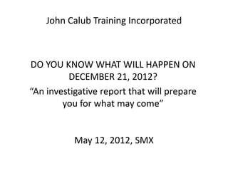 John Calub Training Incorporated



DO YOU KNOW WHAT WILL HAPPEN ON
         DECEMBER 21, 2012?
“An investigative report that will prepare
        you for what may come”


           May 12, 2012, SMX
 