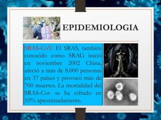 EPIDEMIOLOGIA
SRAS-CoV: El SRAS, también
conocido como SRAG inició
en noviembre 2002 China,
afectó a más de 8.000 personas
en 37 países y provocó más de
700 muertes. La mortalidad del
SRAS-Cov se ha cifrado en
10% aproximadamente.
 