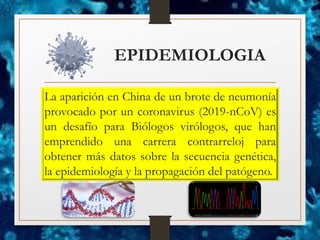 EPIDEMIOLOGIA
La aparición en China de un brote de neumonía
provocado por un coronavirus (2019-nCoV) es
un desafío para Biólogos virólogos, que han
emprendido una carrera contrarreloj para
obtener más datos sobre la secuencia genética,
la epidemiología y la propagación del patógeno.
 