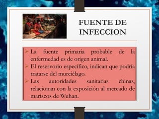 FUENTE DE
INFECCION
➢ La fuente primaria probable de la
enfermedad es de origen animal.
➢ El reservorio específico, indican que podría
tratarse del murciélago.
➢ Las autoridades sanitarias chinas,
relacionan con la exposición al mercado de
mariscos de Wuhan.
 